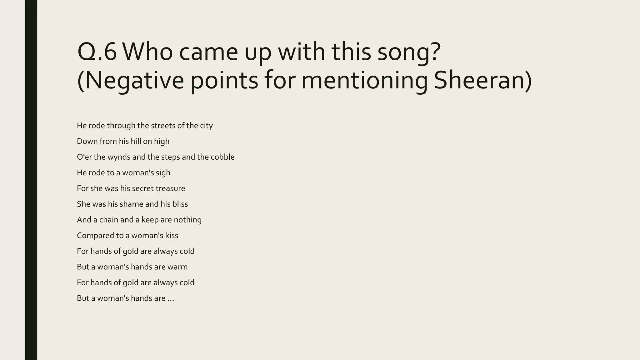 Q.6 Who came up with this song?
(Negative points for mentioning Sheeran)
He rode through the streets of the city
Down from his hill on high
O'er the wynds and the steps and the cobble
He rode to a woman's sigh
For she was his secret treasure
She was his shame and his bliss
And a chain and a keep are nothing
Compared to a woman's kiss
For hands of gold are always cold
But a woman's hands are warm
For hands of gold are always cold
But a woman's hands are ...
 