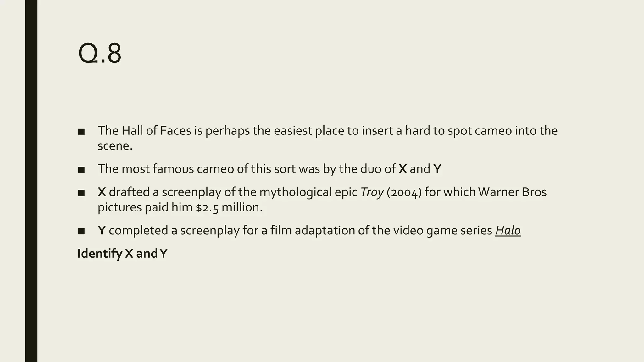 Q.8
■ The Hall of Faces is perhaps the easiest place to insert a hard to spot cameo into the
scene.
■ The most famous cameo of this sort was by the duo of X and Y
■ X drafted a screenplay of the mythological epic Troy (2004) for whichWarner Bros
pictures paid him $2.5 million.
■ Y completed a screenplay for a film adaptation of the video game series Halo
Identify X andY
 