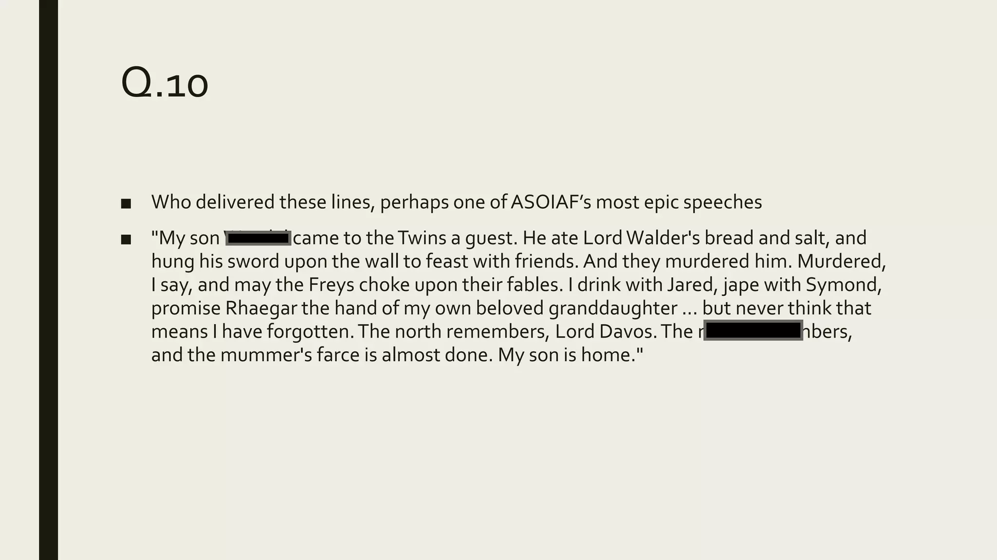 Q.10
■ Who delivered these lines, perhaps one ofASOIAF’s most epic speeches
■ "My sonWendel came to theTwins a guest. He ate LordWalder's bread and salt, and
hung his sword upon the wall to feast with friends. And they murdered him. Murdered,
I say, and may the Freys choke upon their fables. I drink with Jared, jape with Symond,
promise Rhaegar the hand of my own beloved granddaughter ... but never think that
means I have forgotten.The north remembers, Lord Davos.The north remembers,
and the mummer's farce is almost done. My son is home."
 