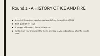 Round 2 - A HISTORYOF ICEAND FIRE
■ A total of 8 questions based on past events from the world of ASOIAF
■ Each question for +25/0
■ If you get all 8 correct, then another +100
■ Write down your answers in the sheets provided to you and exchange after the round’s
done
 