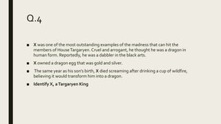 Q.4
■ X was one of the most outstanding examples of the madness that can hit the
members of HouseTargaryen.Cruel and arrogant, he thought he was a dragon in
human form. Reportedly, he was a dabbler in the black arts.
■ X owned a dragon egg that was gold and silver.
■ The same year as his son's birth, X died screaming after drinking a cup of wildfire,
believing it would transform him into a dragon.
■ Identify X, aTargaryen King
 