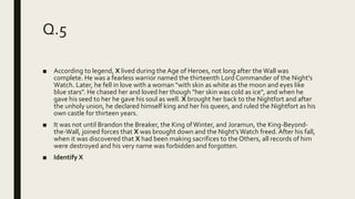 Q.5
■ According to legend, X lived during the Age of Heroes, not long after the Wall was
complete. He was a fearless warrior named the thirteenth Lord Commander of the Night's
Watch. Later, he fell in love with a woman "with skin as white as the moon and eyes like
blue stars". He chased her and loved her though "her skin was cold as ice", and when he
gave his seed to her he gave his soul as well. X brought her back to the Nightfort and after
the unholy union, he declared himself king and her his queen, and ruled the Nightfort as his
own castle for thirteen years.
■ It was not until Brandon the Breaker, the King ofWinter, and Joramun, the King-Beyond-
the-Wall, joined forces that X was brought down and the Night's Watch freed. After his fall,
when it was discovered that X had been making sacrifices to the Others, all records of him
were destroyed and his very name was forbidden and forgotten.
■ Identify X
 