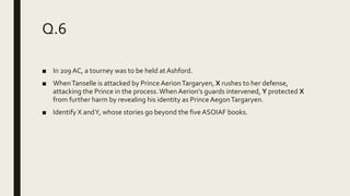 Q.6
■ In 209 AC, a tourney was to be held at Ashford.
■ WhenTanselle is attacked by Prince AerionTargaryen, X rushes to her defense,
attacking the Prince in the process.When Aerion's guards intervened, Y protected X
from further harm by revealing his identity as Prince AegonTargaryen.
■ Identify X andY, whose stories go beyond the five ASOIAF books.
 