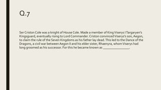 Q.7
Ser Criston Cole was a knight of House Cole. Made a member of KingViserys ITargaryen's
Kingsguard, eventually rising to Lord Commander. Criston convincedViserys's son,Aegon,
to claim the rule of the Seven Kingdoms as his father lay dead.This led to the Dance of the
Dragons, a civil war between Aegon II and his elder sister, Rhaenyra, whomViserys had
long groomed as his successor. For this he became known as ________________.
 