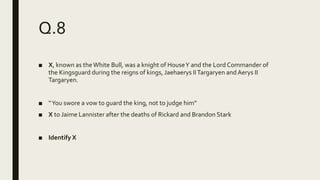 Q.8
■ X, known as theWhite Bull, was a knight of HouseY and the Lord Commander of
the Kingsguard during the reigns of kings, Jaehaerys IITargaryen andAerys II
Targaryen.
■ “You swore a vow to guard the king, not to judge him”
■ X to Jaime Lannister after the deaths of Rickard and Brandon Stark
■ Identify X
 