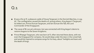 Q.1
■ X was a fire at Y, a pleasure castle of HouseTargaryen in the Dornish Marches, in 259
AC.The conflagration caused the deaths of, among others, King AegonVTargaryen,
his eldest son, Prince DuncanTargaryen, and Ser Duncan theTall, the Lord
Commander of the Kingsguard.
■ The cause of X is as yet unknown, but was connected with King Aegon's desire to
restore dragons to the Seven Kingdoms.
■ Prince RhaegarTargaryen, who was born at Y, often returned there alone, with not
even the Kingsguard for company. He would sleep under the stars in the ruined hall,
and would be inspired to compose songs for his harp, about "twilights and tears and
the death of kings.
 