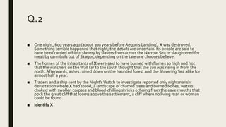 Q.2
■ One night, 600 years ago (about 300 years before Aegon's Landing), X was destroyed.
Something terrible happened that night; the details are uncertain. Its people are said to
have been carried off into slavery by slavers from across the Narrow Sea or slaughtered for
meat by cannibals out of Skagos, depending on the tale one chooses believe.
■ The homes of the inhabitants of X were said to have burned with flames so high and hot
that the watchers on the Wall far to the south thought that the sun was rising in from the
north. Afterwards, ashes rained down on the haunted forest and the Shivering Sea alike for
almost half a year.
■ Traders and a ship sent by the Night'sWatch to investigate reported only nightmarish
devastation where X had stood, a landscape of charred trees and burned bones, waters
choked with swollen corpses and blood-chilling shrieks echoing from the cave mouths that
pock the great cliff that looms above the settlement, a cliff where no living man or woman
could be found.
■ Identify X
 