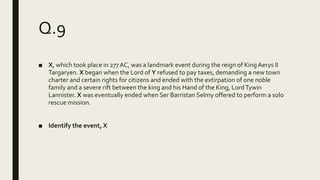 Q.9
■ X, which took place in 277AC, was a landmark event during the reign of King Aerys II
Targaryen. X began when the Lord of Y refused to pay taxes, demanding a new town
charter and certain rights for citizens and ended with the extirpation of one noble
family and a severe rift between the king and his Hand of the King, LordTywin
Lannister. X was eventually ended when Ser Barristan Selmy offered to perform a solo
rescue mission.
■ Identify the event, X
 