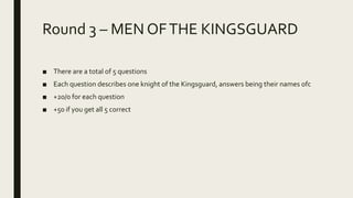 Round 3 – MEN OFTHE KINGSGUARD
■ There are a total of 5 questions
■ Each question describes one knight of the Kingsguard, answers being their names ofc
■ +20/0 for each question
■ +50 if you get all 5 correct
 