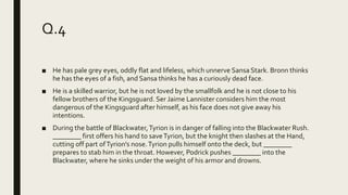 Q.4
■ He has pale grey eyes, oddly flat and lifeless, which unnerve Sansa Stark. Bronn thinks
he has the eyes of a fish, and Sansa thinks he has a curiously dead face.
■ He is a skilled warrior, but he is not loved by the smallfolk and he is not close to his
fellow brothers of the Kingsguard. Ser Jaime Lannister considers him the most
dangerous of the Kingsguard after himself, as his face does not give away his
intentions.
■ During the battle of Blackwater,Tyrion is in danger of falling into the Blackwater Rush.
________ first offers his hand to saveTyrion, but the knight then slashes at the Hand,
cutting off part ofTyrion's nose.Tyrion pulls himself onto the deck, but ________
prepares to stab him in the throat. However, Podrick pushes ________ into the
Blackwater, where he sinks under the weight of his armor and drowns.
 