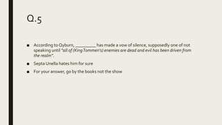 Q.5
■ According to Qyburn, _________ has made a vow of silence, supposedly one of not
speaking until "all of (KingTommen's) enemies are dead and evil has been driven from
the realm".
■ Septa Unella hates him for sure
■ For your answer, go by the books not the show
 