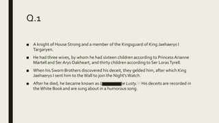 Q.1
■ A knight of House Strong and a member of the Kingsguard of King Jaehaerys I
Targaryen.
■ He had three wives, by whom he had sixteen children according to Princess Arianne
Martell and Ser Arys Oakheart, and thirty children according to Ser LorasTyrell.
■ When his Sworn Brothers discovered his deceit, they gelded him, after which King
Jaehaerys I sent him to theWall to join the Night'sWatch.
■ After he died, he became known as Lucamore the Lusty.[1] His deceits are recorded in
theWhite Bookand are sung about in a humorous song.
 