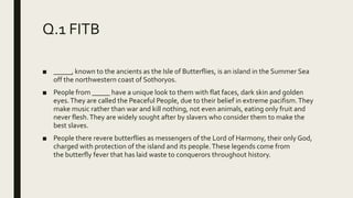 Q.1 FITB
■ _____, known to the ancients as the Isle of Butterflies, is an island in the Summer Sea
off the northwestern coast of Sothoryos.
■ People from _____ have a unique look to them with flat faces, dark skin and golden
eyes.They are called the Peaceful People, due to their belief in extreme pacifism.They
make music rather than war and kill nothing, not even animals, eating only fruit and
never flesh.They are widely sought after by slavers who consider them to make the
best slaves.
■ People there revere butterflies as messengers of the Lord of Harmony, their only God,
charged with protection of the island and its people.These legends come from
the butterfly fever that has laid waste to conquerors throughout history.
 