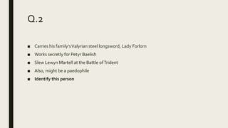 Q.2
■ Carries his family’sValyrian steel longsword, Lady Forlorn
■ Works secretly for Petyr Baelish
■ Slew Lewyn Martell at the Battle ofTrident
■ Also, might be a paedophile
■ Identify this person
 