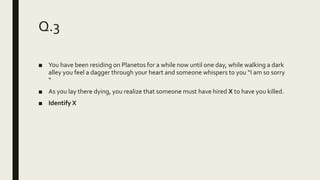 Q.3
■ You have been residing on Planetos for a while now until one day, while walking a dark
alley you feel a dagger through your heart and someone whispers to you “I am so sorry
“
■ As you lay there dying, you realize that someone must have hired X to have you killed.
■ Identify X
 