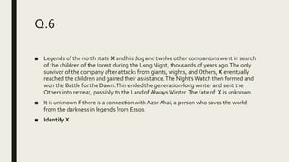 Q.6
■ Legends of the north state X and his dog and twelve other companions went in search
of the children of the forest during the Long Night, thousands of years ago.The only
survivor of the company after attacks from giants, wights, and Others, X eventually
reached the children and gained their assistance.The Night'sWatch then formed and
won the Battle for the Dawn.This ended the generation-long winter and sent the
Others into retreat, possibly to the Land of AlwaysWinter.The fate of X is unknown.
■ It is unknown if there is a connection with Azor Ahai, a person who saves the world
from the darkness in legends from Essos.
■ Identify X
 