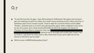 Q.7
■ "It was the summer of 1991. I was still involved in Hollywood. My agent was trying to
get me meetings to pitch my ideas, but I didn't have anything to do in May and June. It
had been years since I wrote a novel. I had an idea for a science-fiction novel called
"Avalon. I started work on it and it was going pretty good, when suddenly it just came
to me, this scene, from what would ultimately be the first chapter ofA Game of
Thrones. It's from Bran's viewpoint; they see a man beheaded and they find some
direwolf pups in the snow. It just came to me so strongly and vividly that I knew I had
to write it. I sat down to write, and in, like, three days it just came right out of me,
almost in the form you've read.“
■ Which scene is GRRM talking about here?
 