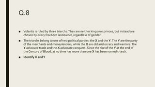 Q.8
■ Volantis is ruled by three triarchs.They are neither kings nor princes, but instead are
chosen by every freeborn landowner, regardless of gender.
■ The triarchs belong to one of two political parties: the X and the Y.The Y are the party
of the merchants and moneylenders, while the X are old aristocracy and warriors.The
Y advocate trade and the X advocate conquest. Since the rise of the Y at the end of
the Century of Blood, at no time has more than one X has been named triarch.
■ Identify X andY
 
