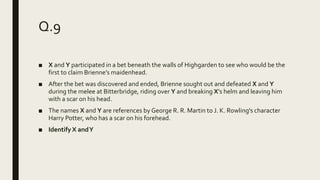 Q.9
■ X and Y participated in a bet beneath the walls of Highgarden to see who would be the
first to claim Brienne’s maidenhead.
■ After the bet was discovered and ended, Brienne sought out and defeated X and Y
during the melee at Bitterbridge, riding over Y and breaking X’s helm and leaving him
with a scar on his head.
■ The names X and Y are references by George R. R. Martin to J. K. Rowling's character
Harry Potter, who has a scar on his forehead.
■ Identify X andY
 