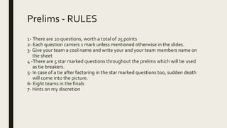 Prelims - RULES
1- There are 20 questions, worth a total of 25 points
2- Each question carriers 1 mark unless mentioned otherwise in the slides.
3- Give your team a cool name and write your and your team members name on
the sheet
4 -There are 5 star marked questions throughout the prelims which will be used
as tie breakers.
5- In case of a tie after factoring in the star marked questions too, sudden death
will come into the picture.
6- Eight teams in the finals
7- Hints on my discretion
 