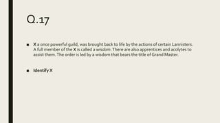 Q.17
■ X a once powerful guild, was brought back to life by the actions of certain Lannisters.
A full member of the X is called a wisdom.There are also apprentices and acolytes to
assist them.The order is led by a wisdom that bears the title of Grand Master.
■ Identify X
 