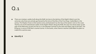 Q.1
■ There are nineteen castles built along the Wall, but due to the decline of the Night's Watch over the
centuries only three are actively garrisoned by the time of theWar of the Five Kings: Castle Black in the
centre,The Shadow Tower at the western end, and Eastwatch-by-the-Sea at the eastern end on the coast.
The X is one of the abandoned castles of the Night's Watch along the Wall, the only one whose steps up the
side of theWall were carved into the ice. It sits between Icemark to the west and Deep Lake to the east. The
X figures in some of Old Nan's scariest stories. In the books, when Stannis reaches Castle Black he plans to
make X his wartime seat.
■ Identify X
 