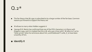 Q.2*
■ The fan theory that X is gay is subscribed to by a large number of the fan base. Common
reasons put forward to support the theory are
■ X refuses to marry when Holden suggests it
■ George R.R. Martin has confirmed that one of the POV characters in A Dance with
Dragons is gay, and it is implied that this is X, who was in love withY. X refers toY as his
"silver prince" when he reminisces about him, and X believedY's wife, Z, to have been
unworthy of him.
■ Identify X
 