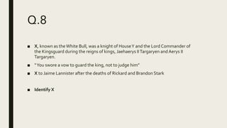 Q.8
■ X, known as theWhite Bull, was a knight of HouseY and the Lord Commander of
the Kingsguard during the reigns of kings, Jaehaerys IITargaryen andAerys II
Targaryen.
■ “You swore a vow to guard the king, not to judge him”
■ X to Jaime Lannister after the deaths of Rickard and Brandon Stark
■ Identify X
 