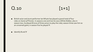 Q.10 [1+1]
■ British actor and stunt performer IanWhyte has played a grand total of four
roles on Game ofThrones. In seasons one and two he was aWhiteWalker; also in
season two, he played X (one of three actors to play the role); season three saw him as
an unnamed giant; in season five he played Y.
■ Identify X and Y
 