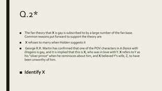 Q.2*
■ The fan theory that X is gay is subscribed to by a large number of the fan base.
Common reasons put forward to support the theory are
■ X refuses to marry when Holden suggests it
■ George R.R. Martin has confirmed that one of the POV characters in A Dance with
Dragons is gay, and it is implied that this is X, who was in love withY. X refers toY as
his "silver prince" when he reminisces about him, and X believedY's wife, Z, to have
been unworthy of him.
■ Identify X
 