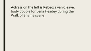 Actress on the left is Rebecca van Cleave,
body double for Lena Headey during the
Walk of Shame scene
 
