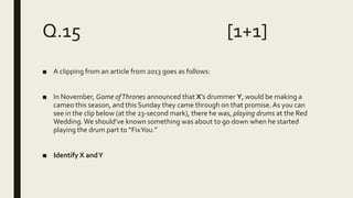 Q.15 [1+1]
■ A clipping from an article from 2013 goes as follows:
■ In November, Game ofThrones announced that X’s drummer Y, would be making a
cameo this season, and this Sunday they came through on that promise.As you can
see in the clip below (at the 23-second mark), there he was, playing drums at the Red
Wedding.We should’ve known something was about to go down when he started
playing the drum part to “FixYou.”
■ Identify X andY
 