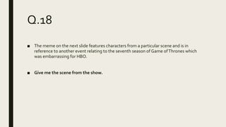 Q.18
■ The meme on the next slide features characters from a particular scene and is in
reference to another event relating to the seventh season of Game ofThrones which
was embarrassing for HBO.
■ Give me the scene from the show.
 