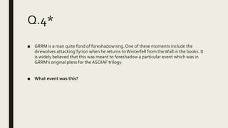 Q.4*
■ GRRM is a man quite fond of foreshadowning.One of these moments include the
direwolves attackingTyrion when he returns toWinterfell from the Wall in the books. It
is widely believed that this was meant to foreshadow a particular event which was in
GRRM’s original plans for the ASOIAF trilogy.
■ What event was this?
 