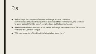 Q.5
■ He has keeps the company of whores and hedge wizards, talks with
hairy Ibbenese and pitch-black Summer Islanders in their own tongues, and sacrifices
to queer gods at the little sailor's temples down by Oldtown’s wharves.
■ He encountered Mirri Maz Duur in his travels and taught her the secrets of the human
body and the CommonTongue.
■ Which archmaester of the Citadel is being talked about here?
 