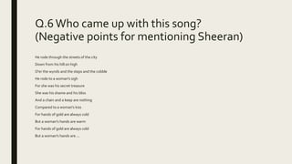 Q.6 Who came up with this song?
(Negative points for mentioning Sheeran)
He rode through the streets of the city
Down from his hill on high
O'er the wynds and the steps and the cobble
He rode to a woman's sigh
For she was his secret treasure
She was his shame and his bliss
And a chain and a keep are nothing
Compared to a woman's kiss
For hands of gold are always cold
But a woman's hands are warm
For hands of gold are always cold
But a woman's hands are ...
 
