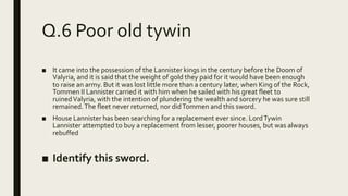 Q.6 Poor old tywin
■ It came into the possession of the Lannister kings in the century before the Doom of
Valyria, and it is said that the weight of gold they paid for it would have been enough
to raise an army. But it was lost little more than a century later, when King of the Rock,
Tommen II Lannister carried it with him when he sailed with his great fleet to
ruinedValyria, with the intention of plundering the wealth and sorcery he was sure still
remained.The fleet never returned, nor didTommen and this sword.
■ House Lannister has been searching for a replacement ever since. LordTywin
Lannister attempted to buy a replacement from lesser, poorer houses, but was always
rebuffed
■ Identify this sword.
 