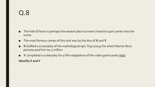 Q.8
■ The Hall of Faces is perhaps the easiest place to insert a hard to spot cameo into the
scene.
■ The most famous cameo of this sort was by the duo of X and Y
■ X drafted a screenplay of the mythological epic Troy (2004) for whichWarner Bros
pictures paid him $2.5 million.
■ Y completed a screenplay for a film adaptation of the video game series Halo
Identify X andY
 