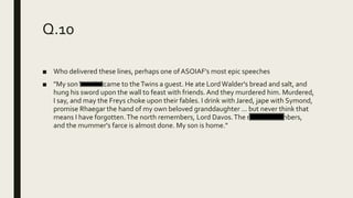 Q.10
■ Who delivered these lines, perhaps one ofASOIAF’s most epic speeches
■ "My sonWendel came to theTwins a guest. He ate LordWalder's bread and salt, and
hung his sword upon the wall to feast with friends. And they murdered him. Murdered,
I say, and may the Freys choke upon their fables. I drink with Jared, jape with Symond,
promise Rhaegar the hand of my own beloved granddaughter ... but never think that
means I have forgotten.The north remembers, Lord Davos.The north remembers,
and the mummer's farce is almost done. My son is home."
 