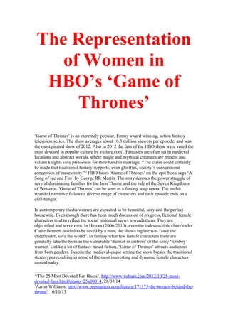 The Representation
of Women in
HBO’s ‘Game of
Thrones’
‘Game of Thrones’ is an extremely popular, Emmy award winning, action fantasy
television series. The show averages about 10.3 million viewers per episode, and was
the most pirated show of 2012. Also in 2012 the fans of the HBO show were voted the
most devoted in popular culture by vulture.com1
. Fantasies are often set in medieval
locations and abstract worlds, where magic and mythical creatures are present and
valiant knights save princesses for their hand in marriage. “The claim could certainly
be made that traditional fantasy supports, even glorifies, society’s conventional
conception of masculinity.”2
HBO bases ‘Game of Thrones’ on the epic book saga ‘A
Song of Ice and Fire’ by George RR Martin. The story denotes the power struggle of
several dominating families for the Iron Throne and the rule of the Seven Kingdoms
of Westeros. 'Game of Thrones’ can be seen as a fantasy soap opera. The multi-
stranded narrative follows a diverse range of characters and each episode ends on a
cliff-hanger.
In contemporary media women are expected to be beautiful, sexy and the perfect
housewife. Even though there has been much discussion of progress, fictional female
characters tend to reflect the social historical views towards them. They are
objectified and serve men. In Heroes (2006-2010), even the indestructible cheerleader
Claire Bennett needed to be saved by a man; the shows tagline was “save the
cheerleader, save the world”. In fantasy what few female characters there are
generally take the form as the vulnerable ‘damsel in distress’ or the sassy ‘tomboy’
warrior. Unlike a lot of fantasy based fiction, ‘Game of Thrones’ attracts audiences
from both genders. Despite the medieval-esque setting the show breaks the traditional
stereotypes resulting in some of the most interesting and dynamic female characters
around today.
1
‘The 25 Most Devoted Fan Bases’, http://www.vulture.com/2012/10/25-most-
devoted-fans.html#photo=25x00014, 28/03/14
2
Aaron Williams, http://www.popmatters.com/feature/171175-the-women-behind-the-
throne/, 10/10/13
 