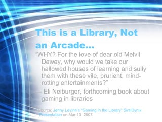 This is a Library, Not an Arcade… “ WHY? For the love of dear old Melvil Dewey, why would we take our hallowed houses of learning and sully them with these vile, prurient, mind-rotting entertainments?” —  Eli Neiburger, forthcoming book about gaming in libraries Source:  Jenny Levine’s “Gaming in the Library”  SirsiDynix  Presentation  on Mar 13, 2007 
