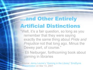… and Other Entirely Artificial Distinctions “ Well, it’s a fair question, so long as you remember that they were saying exactly the same thing about  Pride and Prejudice  not that long ago. Minus the Dewey part, of course.” —  Eli Neiburger, forthcoming book about gaming in libraries Source:  Jenny Levine’s “Gaming in the Library”  SirsiDynix  Presentation  on Mar 13, 2007 