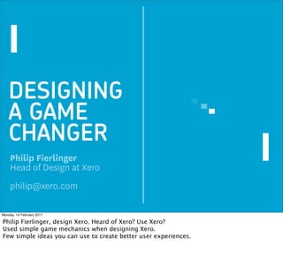 DESIGNING
   A GAME
   CHANGER
    Philip Fierlinger
    Head of Design at Xero
    philip@xero.com

Monday, 14 February 2011

Philip Fierlinger, design Xero. Heard of Xero? Use Xero?
Used simple game mechanics when designing Xero.
Few simple ideas you can use to create better user experiences.
 