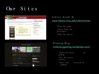 Our Sites Library Arcade @   www.library.cmu.edu/Libraries/etc    Play the games Learn about the  developers Take the Survey Planning Blog cmlibrarygaming.wordpress.com/ Find references  on gaming See the survey  results Share your  research on  gaming 