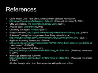 References Game Player Data- Fact Sheet, Entertainment Software Association,  http://www.theesa.com/facts/gamer_data.php  (Accessed November 5, 2007). UNC Greensboro,  The Information Literacy Game  (2004). Arizona State,  Quarantined  (2005). University of Calgary,  Hardplay  (2007). Pong Screenshot,  http://upload.wikimedia.org/wikipedia/en/f/f8/Pong.png  , (2007). Pokemon Trading Card image taken from Ebay sale reference,  http://mollybol.50megs.com/Mollyweb/Book/Diary%20Pics/pokthur.JPG  , (2007). Big Brain Academy Screenshot, IGN.com,  http://wiimedia.ign.com/wii/image/article/795/795126/big-brain-academy-wii-degree-20070608011557637.jpg  , (Accessed 11/05/2007). Flash Focus Screenshot, IGN.com,  http://media.ds.ign.com/media/899/899492/img_4819084.html  , (Accessed November 5, 2007). Brain Age Screenshot, IGN.com,  http://media.ds.ign.com/media/740/740437/img_3448533.html  , (Accessed November 5, 2007). All other images taken from their respective Wikipedia.com entries 