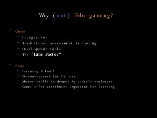 Why ( not )  Edu-gaming ?  Cons Integration Traditional assessment is boring Development tools The  "Lame Factor“ Pros Learning = Fun?! No consequence for failure Master skills in demand by today’s employers Games offer attributes important for learning 