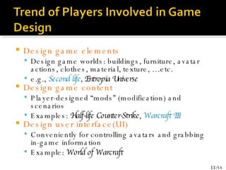 Design game elements Design game worlds: buildings, furniture, avatar actions, clothes, material, texture, …etc. e.g.,  Second life , Entropia Universe Design game content  Player-designed “mods” (modification) and scenarios Examples:  Half-life Counter-Strike ,  Warcraft III Design user interface(UI) Conveniently for controlling avatars and grabbing in-game information Example:  World of Warcraft 