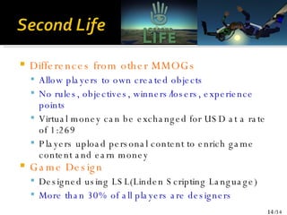 Differences from other MMOGs Allow players to own created objects No rules, objectives, winners/losers, experience points Virtual money can be exchanged for USD at a rate of 1:269 Players upload personal content to enrich game content and earn money Game Design Designed using LSL(Linden Scripting Language) More than 30% of all players are designers 