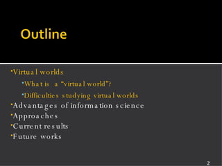 Virtual worlds What is  a “virtual world”? Difficulties studying virtual worlds Advantages of information science Approaches Current results Future works 