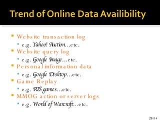 Website transaction log e.g.  Yahoo! Auction …etc. Website query log e.g.  Google Image …etc. Personal information data e.g.  Google Desktop …etc. Game Replay e.g.  RTS games …etc. MMOG action or server logs e.g.  World of Warcraft …etc. 